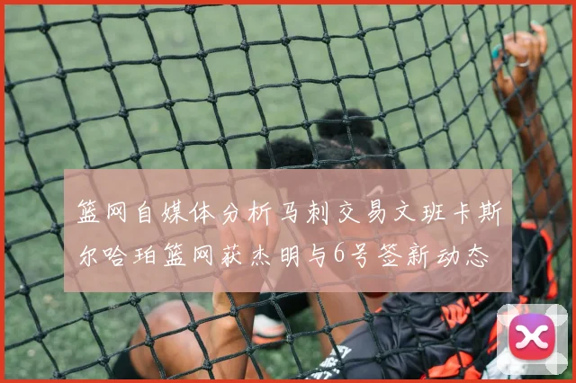 篮网自媒体分析马刺交易文班卡斯尔哈珀篮网获杰明与6号签新动态