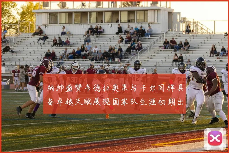 纳帅盛赞韦德拉奥果与卡尔同样具备卓越天赋展现国家队生涯初期出色表现
