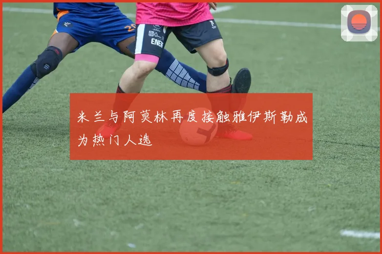 米兰与阿莫林再度接触雅伊斯勒成为热门人选