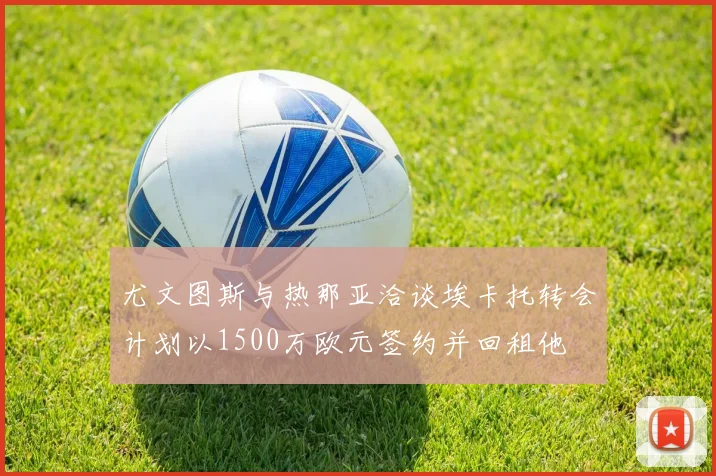 尤文图斯与热那亚洽谈埃卡托转会计划以1500万欧元签约并回租他