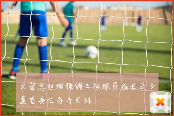 火箭总经理强调年轻球员成长是今夏首要任务与目标