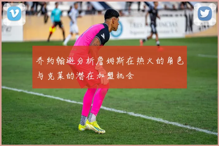 乔约翰逊分析詹姆斯在热火的角色与克莱的潜在加盟机会