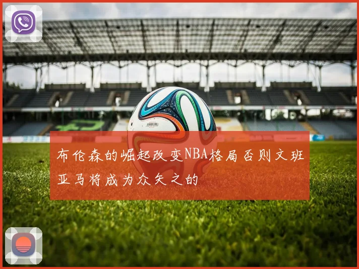 布伦森的崛起改变NBA格局否则文班亚马将成为众矢之的