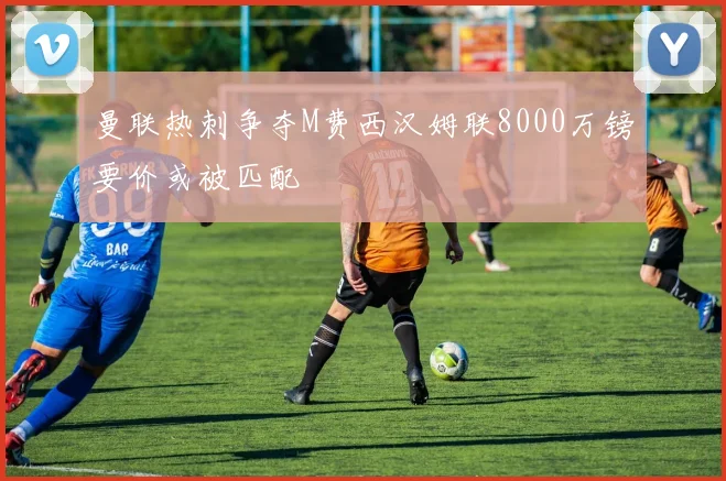曼联热刺争夺M费西汉姆联8000万镑要价或被匹配