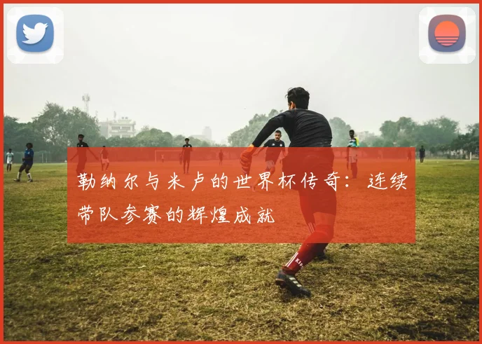 勒纳尔与米卢的世界杯传奇：连续带队参赛的辉煌成就