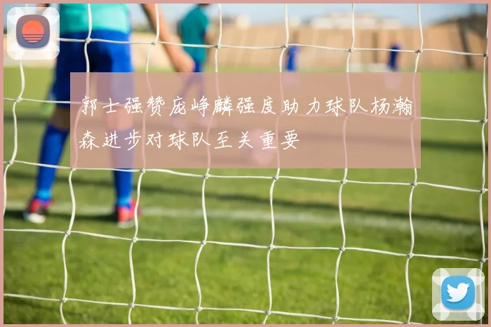 郭士强赞庞峥麟强度助力球队杨瀚森进步对球队至关重要