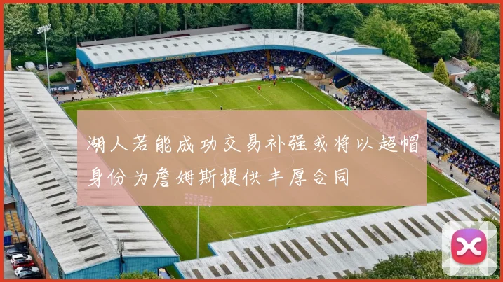 湖人若能成功交易补强或将以超帽身份为詹姆斯提供丰厚合同