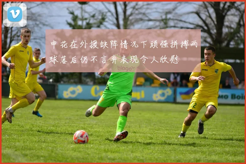 申花在外援缺阵情况下顽强拼搏两球落后仍不言弃表现令人欣慰