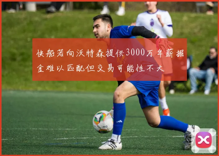 快船若向沃特森提供3000万年薪掘金难以匹配但交易可能性不大