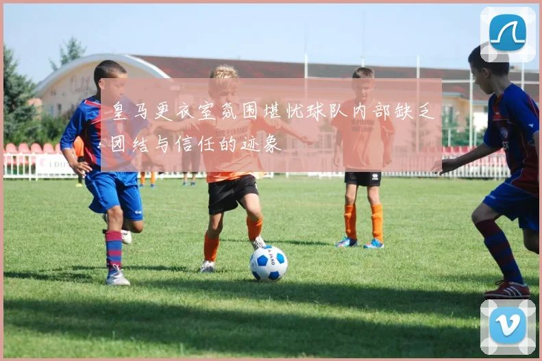 皇马更衣室氛围堪忧球队内部缺乏团结与信任的迹象