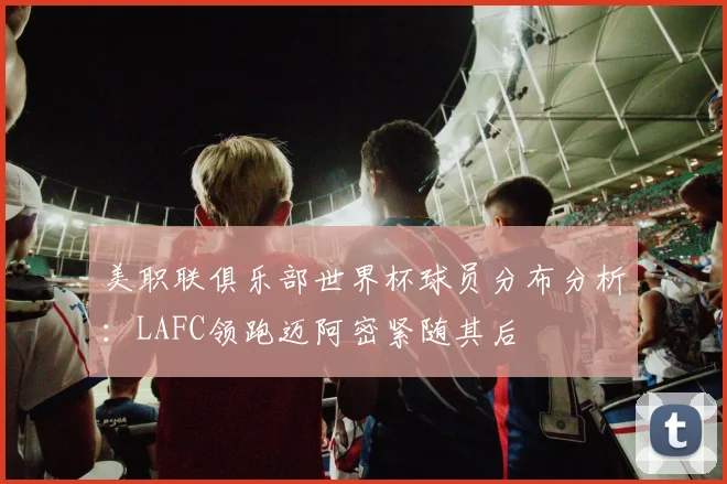 美职联俱乐部世界杯球员分布分析：LAFC领跑迈阿密紧随其后