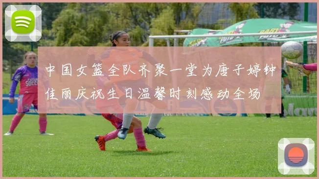 中国女篮全队齐聚一堂为唐子婷钟佳丽庆祝生日温馨时刻感动全场