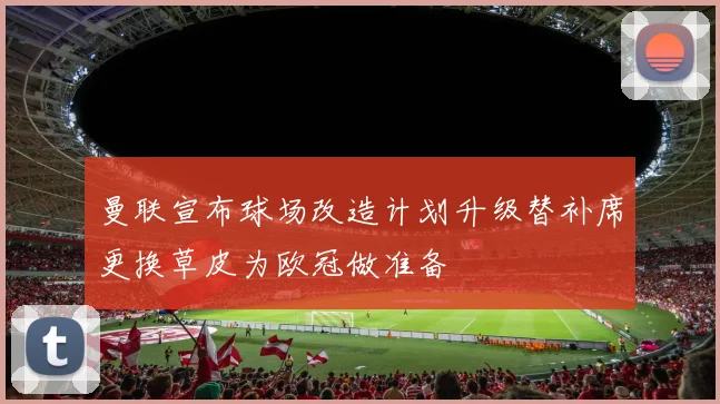 曼联宣布球场改造计划升级替补席更换草皮为欧冠做准备