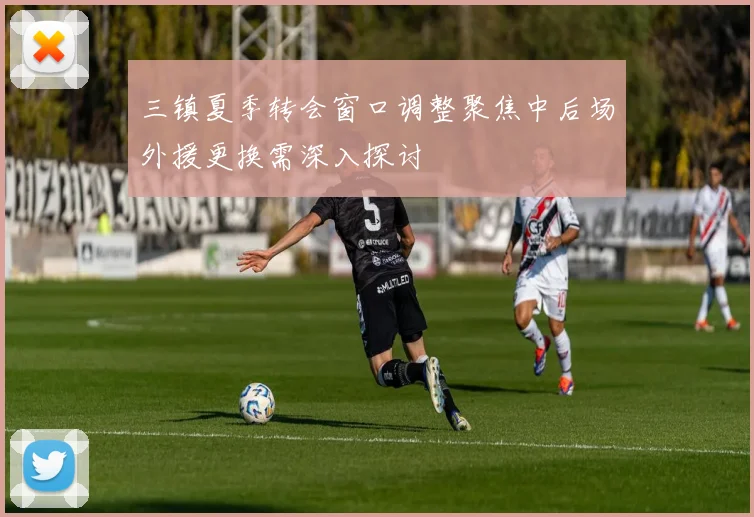 三镇夏季转会窗口调整聚焦中后场外援更换需深入探讨