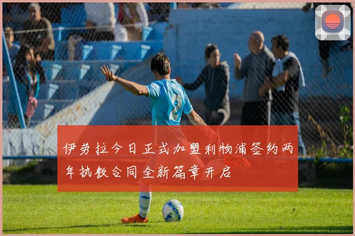 伊劳拉今日正式加盟利物浦签约两年执教合同全新篇章开启