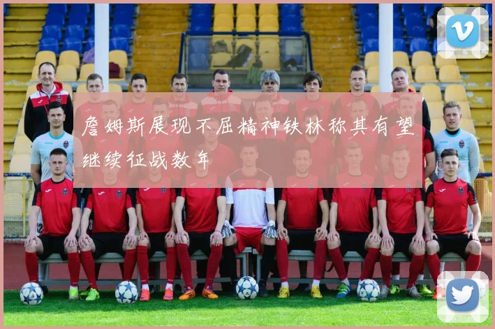 詹姆斯展现不屈精神铁林称其有望继续征战数年