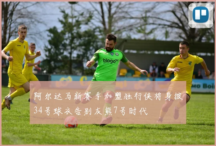 阿尔达马新赛季加盟独行侠将身披34号球衣告别灰熊7号时代