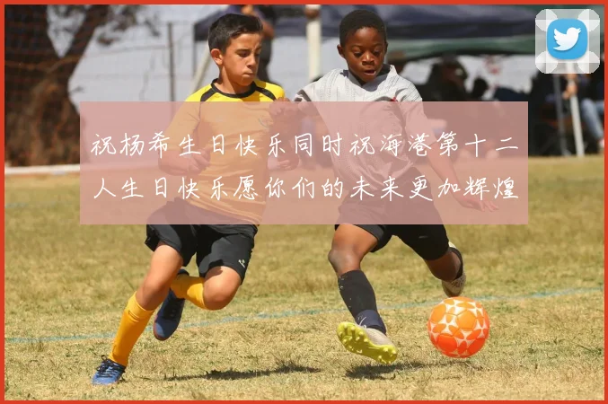 祝杨希生日快乐同时祝海港第十二人生日快乐愿你们的未来更加辉煌