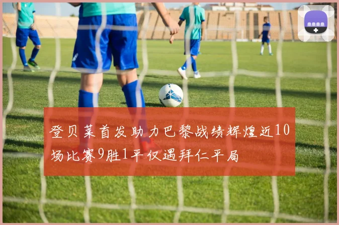 登贝莱首发助力巴黎战绩辉煌近10场比赛9胜1平仅遇拜仁平局