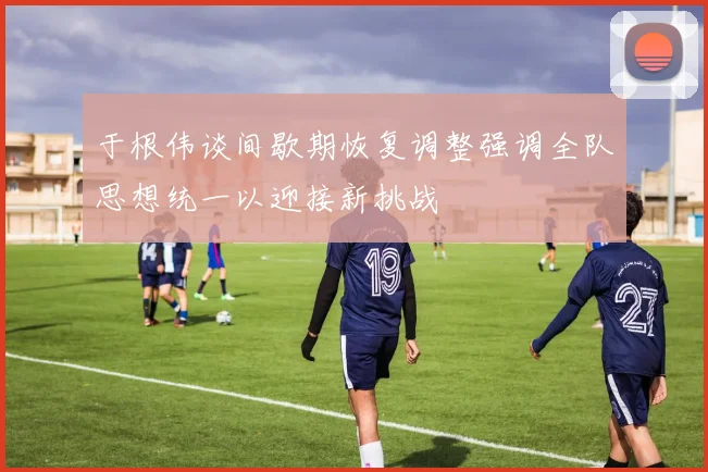 于根伟谈间歇期恢复调整强调全队思想统一以迎接新挑战