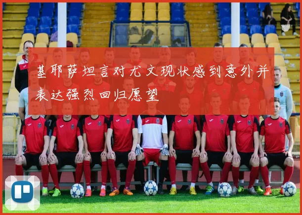 基耶萨坦言对尤文现状感到意外并表达强烈回归愿望
