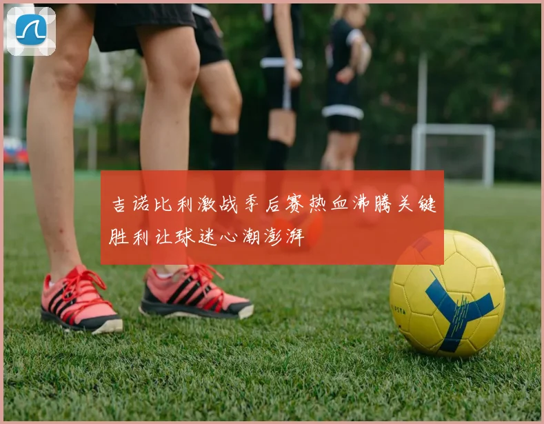 吉诺比利激战季后赛热血沸腾关键胜利让球迷心潮澎湃