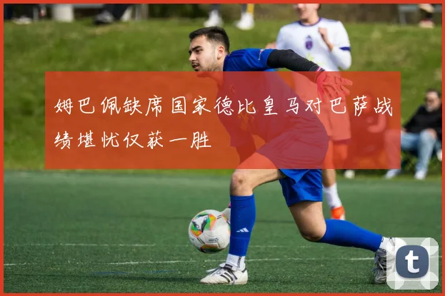姆巴佩缺席国家德比皇马对巴萨战绩堪忧仅获一胜
