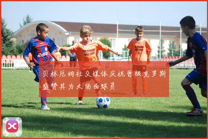 贝林厄姆社交媒体庆祝晋级克罗斯盛赞其为大场面球员