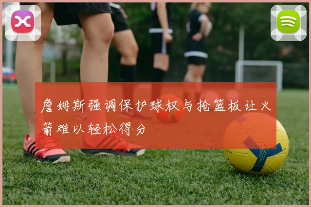 詹姆斯强调保护球权与抢篮板让火箭难以轻松得分
