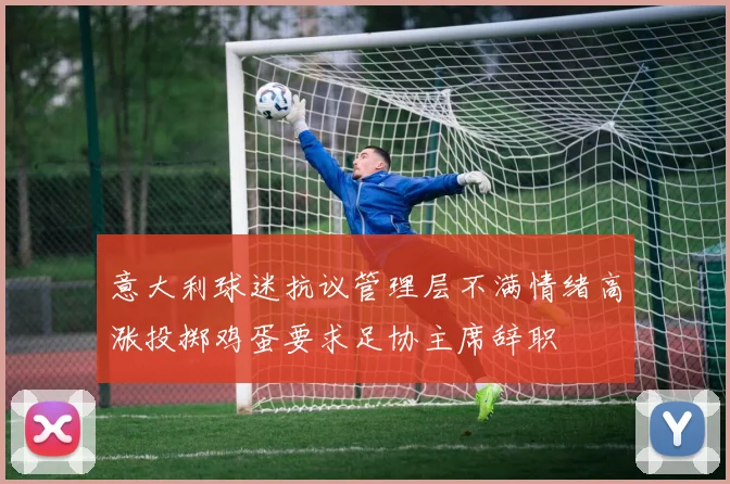意大利球迷抗议管理层不满情绪高涨投掷鸡蛋要求足协主席辞职
